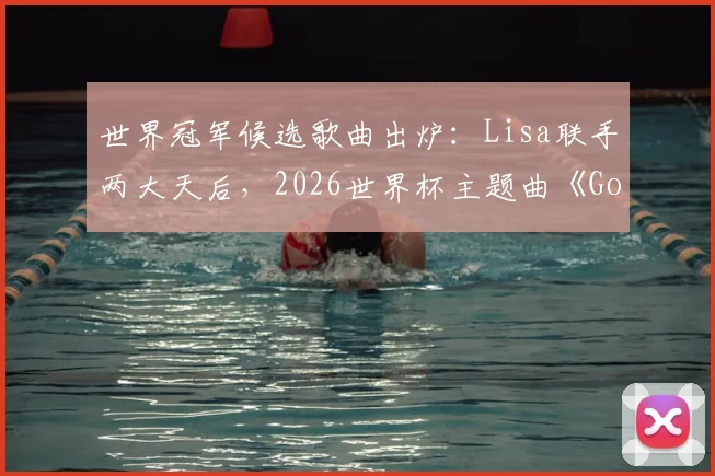 世界冠军候选歌曲出炉:Lisa联手两大天后,2026世界杯主题曲《Goals》什么水平?评分解析