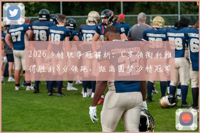 2026沙特联争冠解析：C罗领衔利雅得胜利8分领跑，距离圆梦沙特冠军还剩几轮？优势详解与赛程前瞻