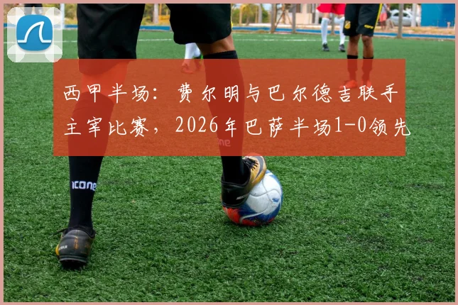西甲半场：费尔明与巴尔德吉联手主宰比赛，2026年巴萨半场1-0领先赫塔菲战况详情分析