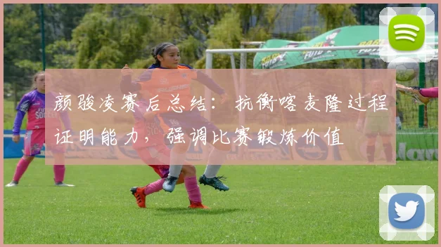 颜骏凌赛后总结:抗衡喀麦隆过程证明能力,强调比赛锻炼价值