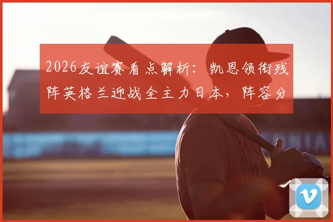 2026友谊赛看点解析：凯恩领衔残阵英格兰迎战全主力日本，阵容分析与胜负前瞻