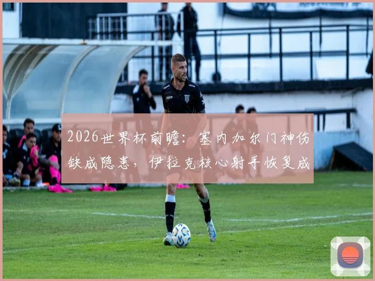 2026世界杯前瞻：塞内加尔门神伤缺成隐患，伊拉克核心射手恢复成疑，球队备战深度解析
