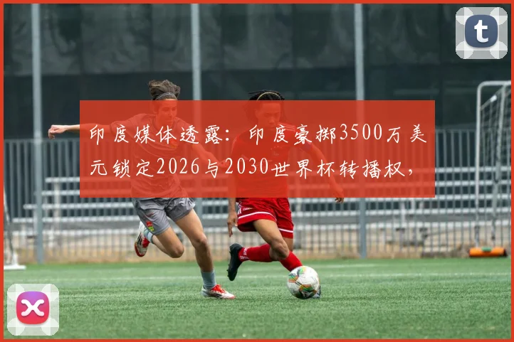 印度媒体透露:印度豪掷3500万美元锁定2026与2030世界杯转播权,球迷观赛路径迎变局