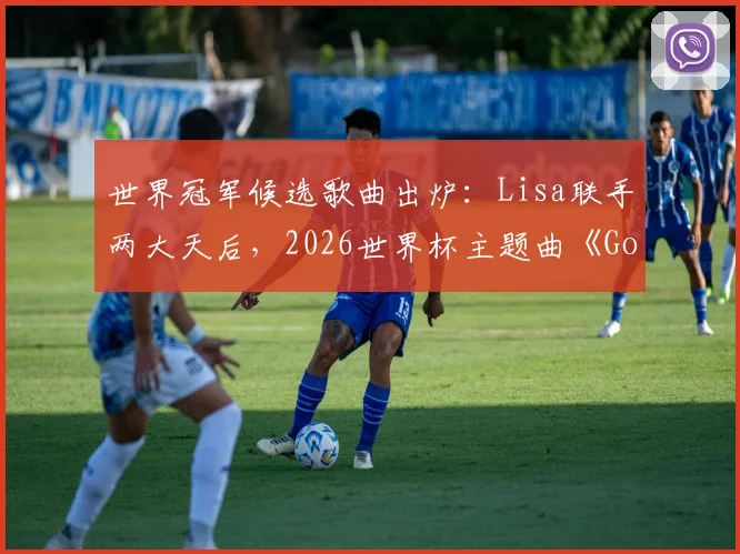 世界冠军候选歌曲出炉：Lisa联手两大天后，2026世界杯主题曲《Goals》什么水平？评分解析