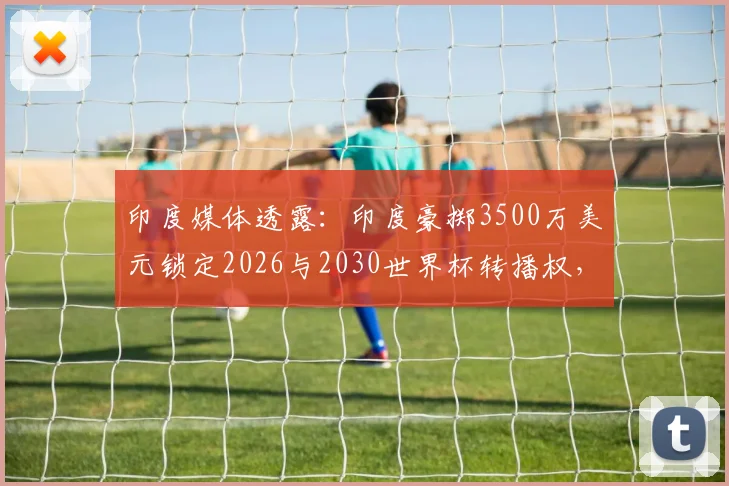印度媒体透露：印度豪掷3500万美元锁定2026与2030世界杯转播权，球迷观赛路径迎变局