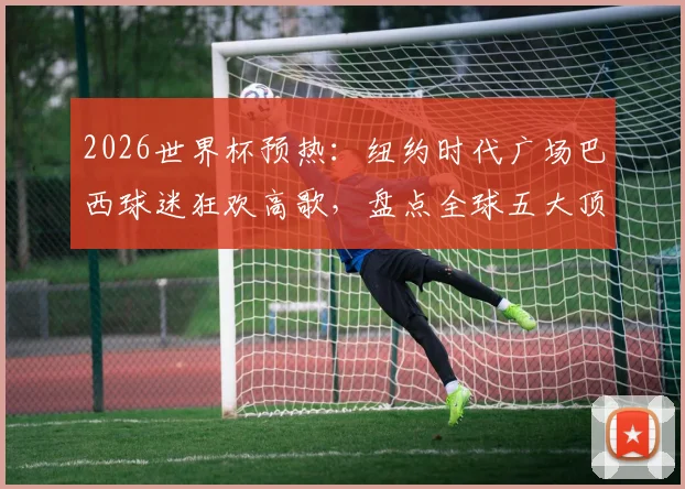 2026世界杯预热：纽约时代广场巴西球迷狂欢高歌，盘点全球五大顶级球迷助威圣地
