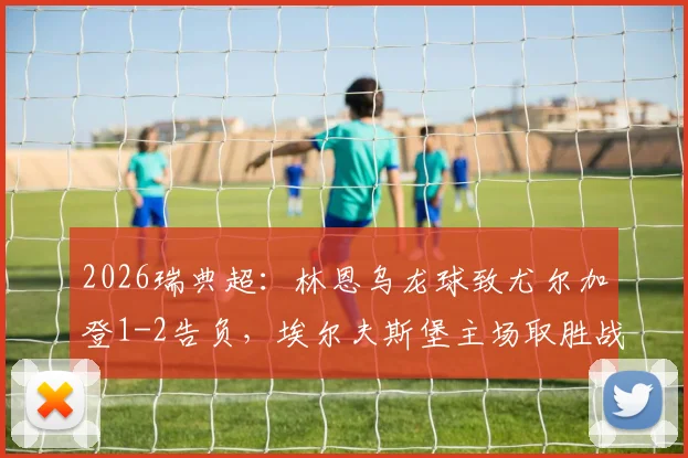 2026瑞典超：林恩乌龙球致尤尔加登1-2告负，埃尔夫斯堡主场取胜战术复盘及赛后分析