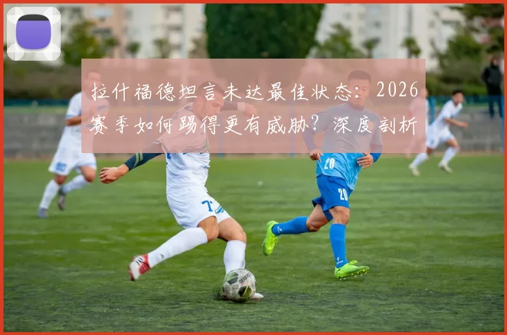 拉什福德坦言未达最佳状态：2026赛季如何踢得更有威胁？深度剖析其位置与进攻方法