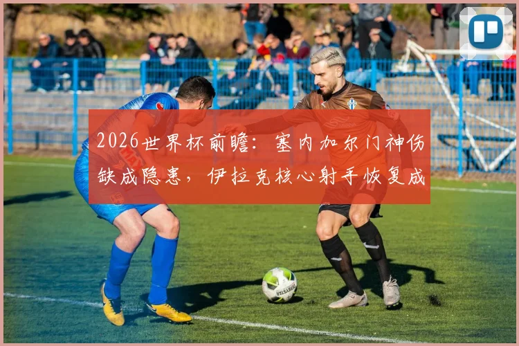 2026世界杯前瞻：塞内加尔门神伤缺成隐患，伊拉克核心射手恢复成疑，球队备战深度解析