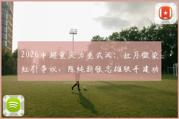 2026中超重庆力克武汉：杜月徵染红引争议，陈纯新张志雄联手建功助球队取关键三分，附比赛集锦与深度解析