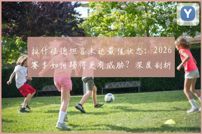 拉什福德坦言未达最佳状态：2026赛季如何踢得更有威胁？深度剖析其位置与进攻方法