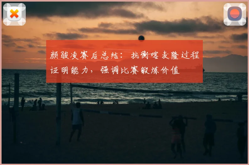颜骏凌赛后总结：抗衡喀麦隆过程证明能力，强调比赛锻炼价值