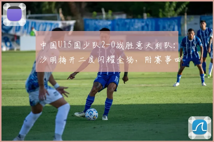 中国U15国少队2-0战胜意大利队：沙明梅开二度闪耀全场，附赛事回放与未来前景分析