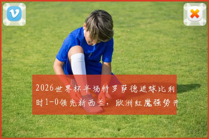 2026世界杯半场特罗萨德进球比利时1-0领先新西兰，欧洲红魔强势开局，附全场战术分析与阵容解读