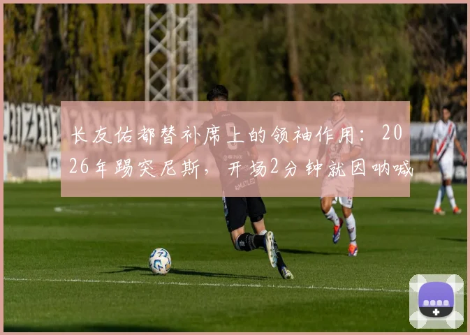 长友佑都替补席上的领袖作用:2026年踢突尼斯,开场2分钟就因呐喊吃牌引发热议
