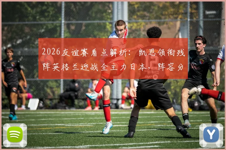 2026友谊赛看点解析：凯恩领衔残阵英格兰迎战全主力日本，阵容分析与胜负前瞻