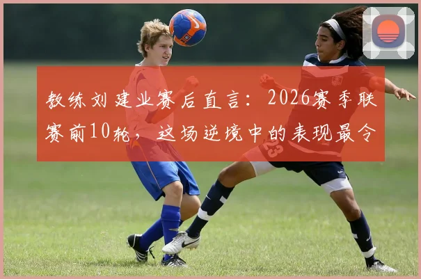 教练刘建业赛后直言：2026赛季联赛前10轮，这场逆境中的表现最令我满意