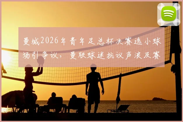 曼城2026年青年足总杯决赛选小球场引争议，曼联球迷抗议声浪及赛事观看指南