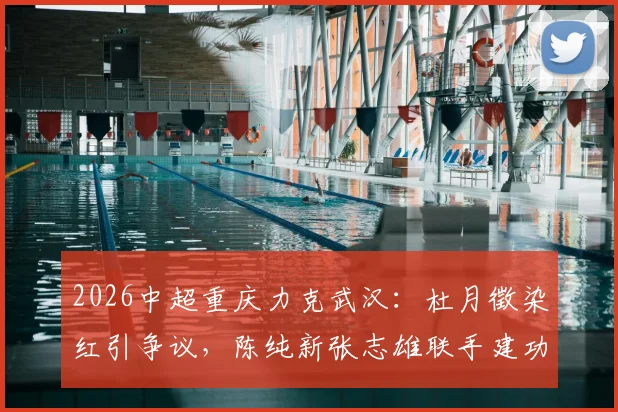 2026中超重庆力克武汉:杜月徵染红引争议,陈纯新张志雄联手建功助球队取关键三分,附比赛集锦与深度解析