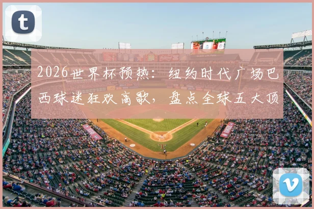 2026世界杯预热：纽约时代广场巴西球迷狂欢高歌，盘点全球五大顶级球迷助威圣地