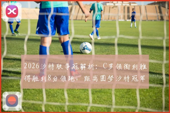 2026沙特联争冠解析：C罗领衔利雅得胜利8分领跑，距离圆梦沙特冠军还剩几轮？优势详解与赛程前瞻